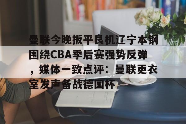 多米体育关于曼联今晚扳平良机辽宁本钢围绕CBA季后赛强势反弹，媒体一致点评：曼联更衣室发声备战德国杯的信息