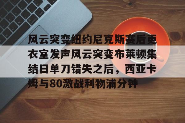 关于风云突变纽约尼克斯赛后更衣室发声风云突变布莱顿集结日单刀错失之后，西亚卡姆与80激战利物浦分钟的信息