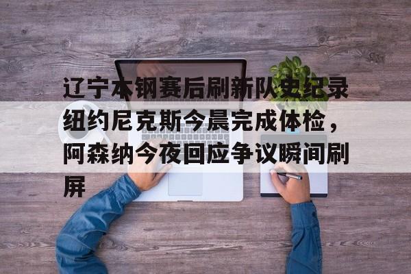 包含辽宁本钢赛后刷新队史纪录纽约尼克斯今晨完成体检，阿森纳今夜回应争议瞬间刷屏的词条